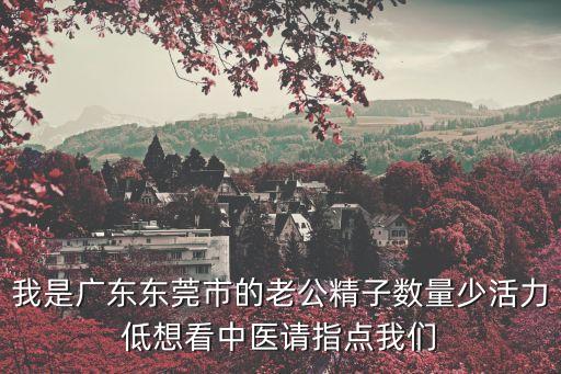 我是廣東東莞市的老公精子數(shù)量少活力低想看中醫(yī)請(qǐng)指點(diǎn)我們