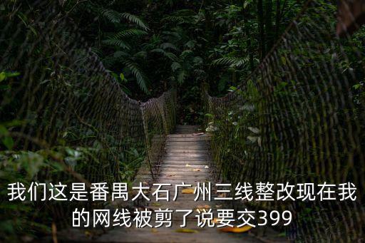 我們這是番禺大石廣州三線整改現在我的網線被剪了說要交399