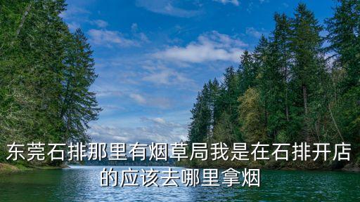 東莞石排那里有煙草局我是在石排開店的應該去哪里拿煙
