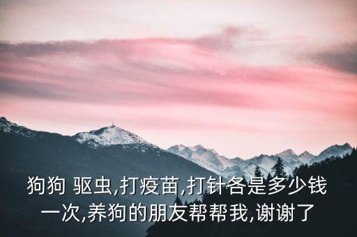 狗狗 驅(qū)蟲,打疫苗,打針各是多少錢一次,養(yǎng)狗的朋友幫幫我,謝謝了