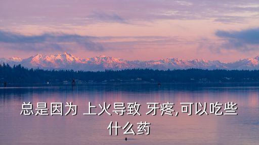 總是因為 上火導(dǎo)致 牙疼,可以吃些什么藥