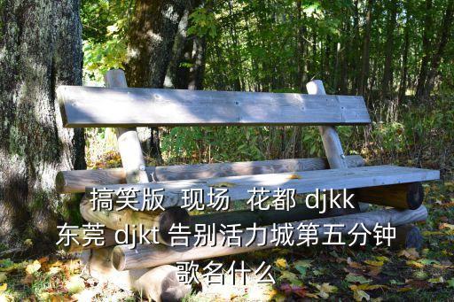 搞笑版  現(xiàn)場  花都 djkk 東莞 djkt 告別活力城第五分鐘歌名什么