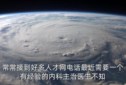 常常接到好多人才網電話最近需要一個有經驗的內科主治醫生不知
