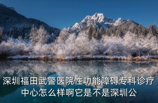 深圳福田武警醫(yī)院性功能障礙專科診療中心怎么樣啊它是不是深圳公