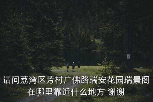 請問荔灣區芳村廣佛路瑞安花園瑞景閣在哪里靠近什么地方 謝謝