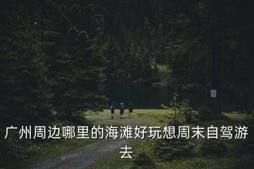 廣州周邊哪里的海灘好玩想周末自駕游去