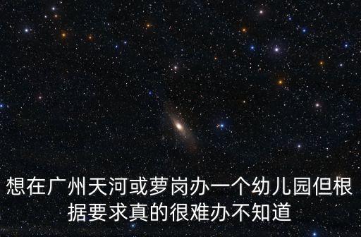 想在廣州天河或蘿崗辦一個幼兒園但根據要求真的很難辦不知道