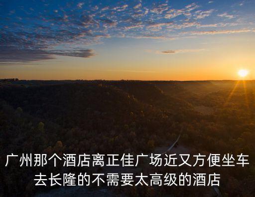 廣州正佳廣場附近的賓館，廣州那個酒店離正佳廣場近又方便坐車去長隆的不需要太高級的酒店