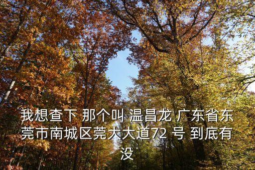 我想查下 那個叫 溫昌龍 廣東省東莞市南城區(qū)莞大大道72 號 到底有沒