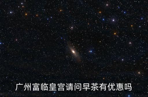廣州喝早茶打折，廣州富臨皇宮請問早茶有優(yōu)惠嗎