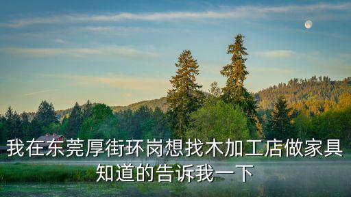 我在東莞厚街環崗想找木加工店做家具知道的告訴我一下