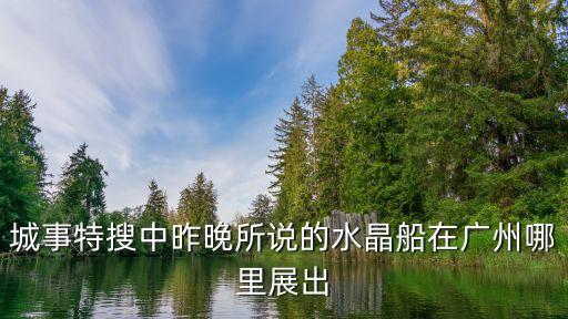 廣州海神展覽，城事特搜中昨晚所說的水晶船在廣州哪里展出