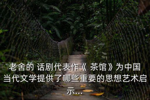 老舍的 話劇代表作《 茶館》為中國當(dāng)代文學(xué)提供了哪些重要的思想藝術(shù)啟示...