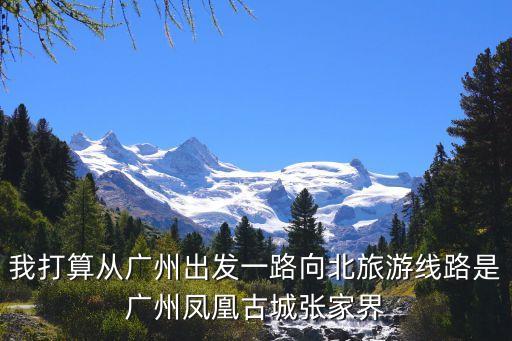 從廣州出發(fā)旅游，我打算從廣州出發(fā)一路向北旅游線路是廣州鳳凰古城張家界