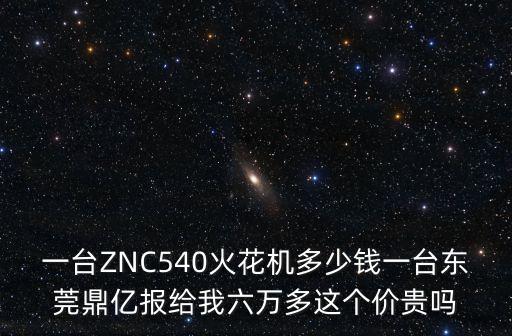 一臺ZNC540火花機多少錢一臺東莞鼎億報給我六萬多這個價貴嗎