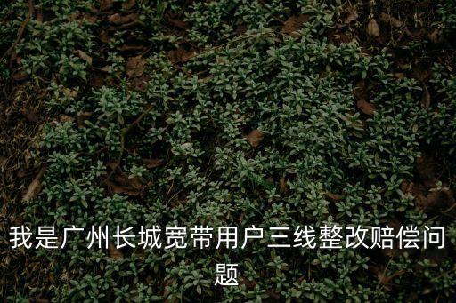 我是廣州長城寬帶用戶三線整改賠償問題