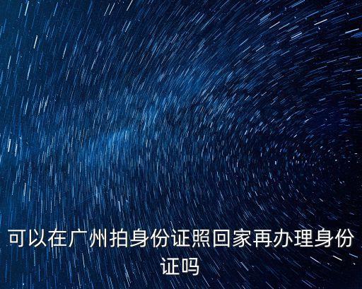 可以在廣州拍身份證照回家再辦理身份證嗎