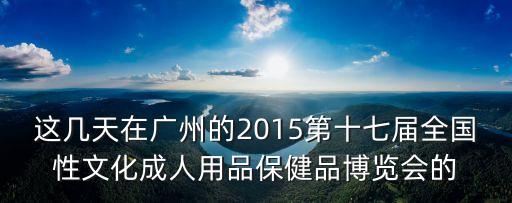 廣州成人用品展覽會，廣州成人展會幾月幾號開始在哪邊開幕