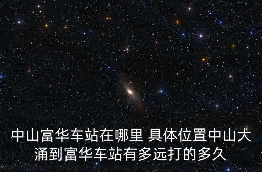 中山富華車站在哪里 具體位置中山大涌到富華車站有多遠打的多久