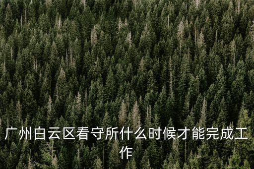 廣州白云區(qū)看守所什么時候才能完成工作