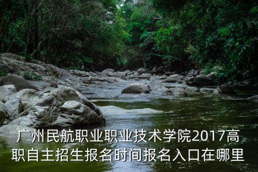 廣州民航職業職業技術學院2017高職自主招生報名時間報名入口在哪里