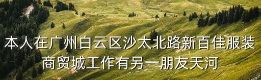 本人在廣州白云區沙太北路新百佳服裝商貿城工作有另一朋友天河