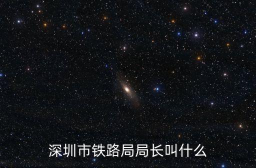 深圳市鐵路局，深圳市鐵路局局長叫什么