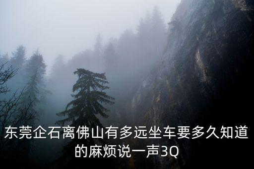東莞企石離佛山有多遠坐車要多久知道的麻煩說一聲3Q