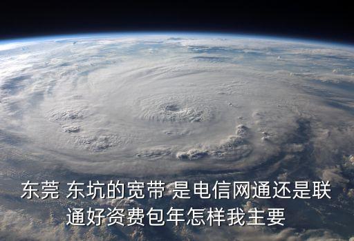 東莞 東坑的寬帶 是電信網(wǎng)通還是聯(lián)通好資費包年怎樣我主要