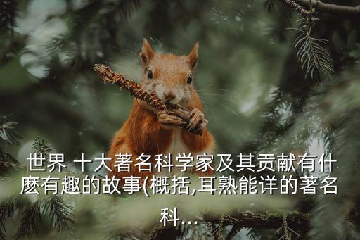  世界 十大著名科學家及其貢獻有什麼有趣的故事(概括,耳熟能詳的著名科...