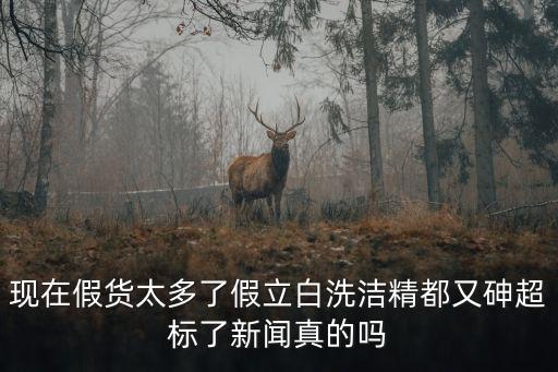 現(xiàn)在假貨太多了假立白洗潔精都又砷超標了新聞?wù)娴膯? class=
