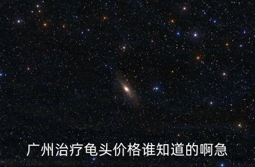 廣州治療龜頭價格誰知道的啊急
