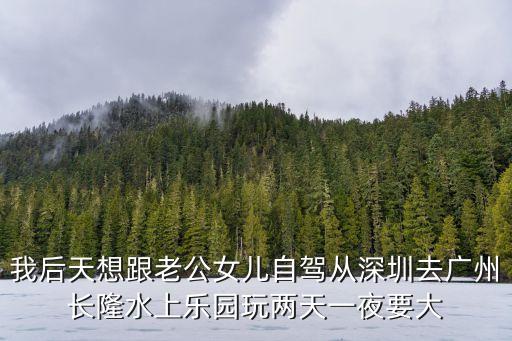 廣州長隆兩日游自駕，我后天想跟老公女兒自駕從深圳去廣州長隆水上樂園玩兩天一夜要大