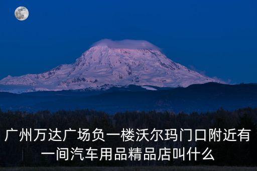 廣州萬達廣場負一樓沃爾瑪門口附近有一間汽車用品精品店叫什么