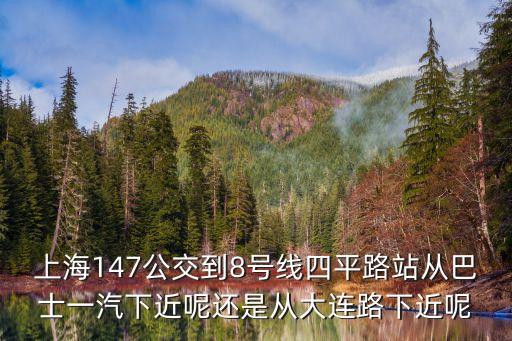 上海市公交147，上海147公交到8號(hào)線(xiàn)四平路站從巴士一汽下近呢還是從大連路下近呢