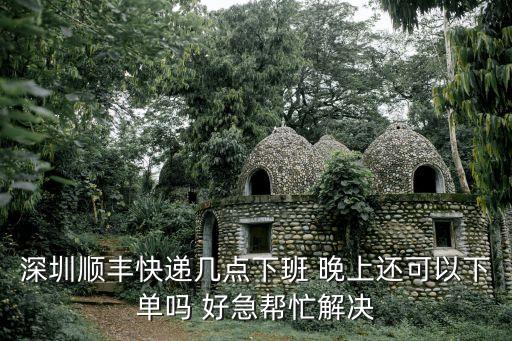 深圳順風快遞幾點上班嗎，深圳順豐快遞幾點下班 晚上還可以下單嗎 好急幫忙解決