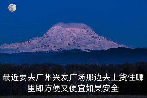 廣州興發(fā)廣場周邊賓館，最近要去廣州興發(fā)廣場那邊去上貨住哪里即方便又便宜如果安全