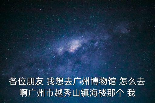 各位朋友 我想去廣州博物館 怎么去啊廣州市越秀山鎮海樓那個 我