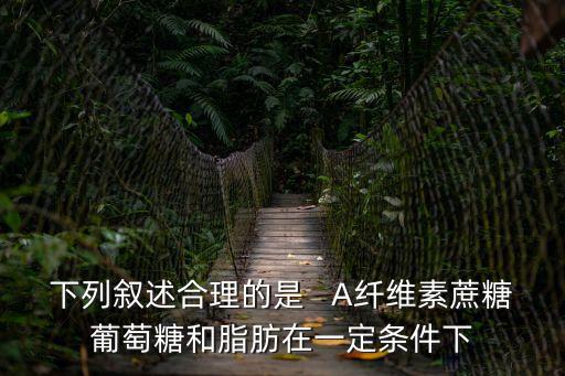 下列敘述合理的是   A纖維素蔗糖葡萄糖和脂肪在一定條件下