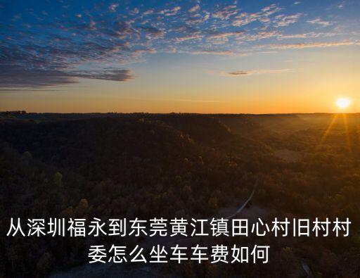 東莞市黃江鎮田心村村官，從深圳福永到東莞黃江鎮田心村舊村村委怎么坐車車費如何