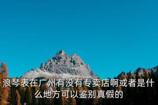 浪琴表在廣州有沒有專賣店啊或者是什么地方可以鑒別真假的