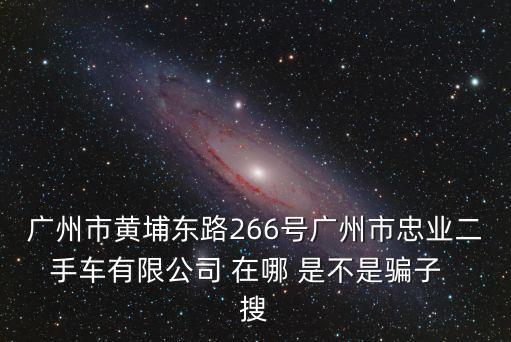 廣州市黃埔東路266號廣州市忠業二手車有限公司 在哪 是不是騙子  搜