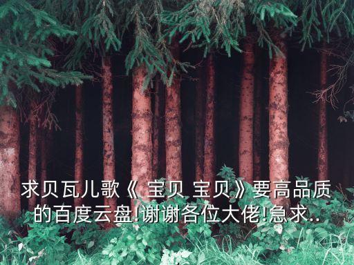 求貝瓦兒歌《 寶貝 寶貝》要高品質的百度云盤!謝謝各位大佬!急求...