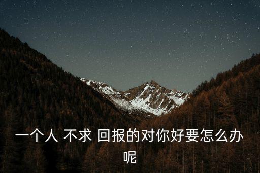 一個(gè)人 不求 回報(bào)的對(duì)你好要怎么辦呢