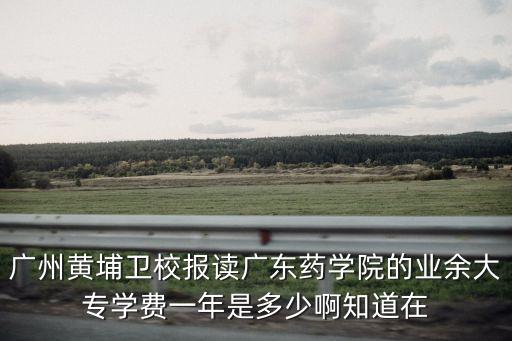 廣州黃埔衛校報讀廣東藥學院的業余大專學費一年是多少啊知道在
