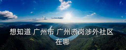 想知道 廣州市 廣州赤崗涉外社區(qū) 在哪