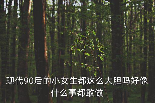 現代90后的小女生都這么大膽嗎好像什么事都敢做