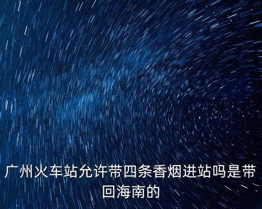 廣州高鐵站香煙店，廣州火車站允許帶四條香煙進站嗎是帶回海南的
