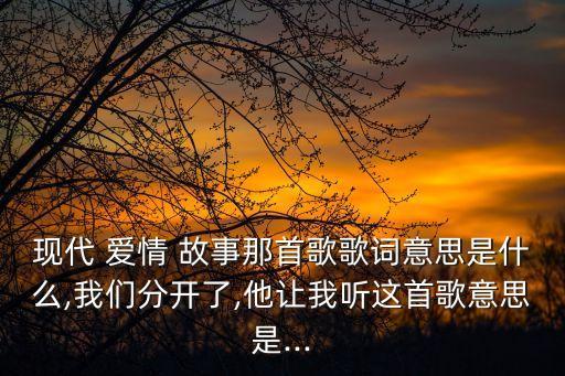 現代 愛情 故事那首歌歌詞意思是什么,我們分開了,他讓我聽這首歌意思是...