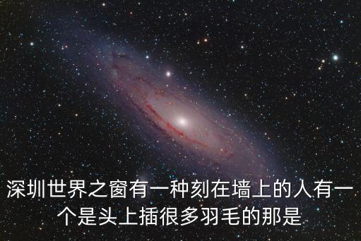 深圳住橋洞的人圖片，深圳世界之窗有一種刻在墻上的人有一個是頭上插很多羽毛的那是